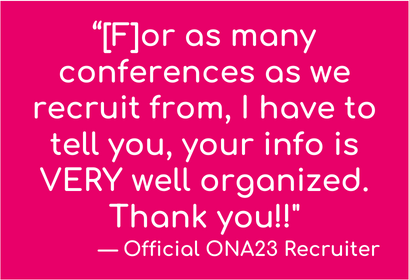 "For as many conferences as we recruit from, I have to tell you, your info is VERY well organized. Thank you!!" - Official ONA23 Recruiter